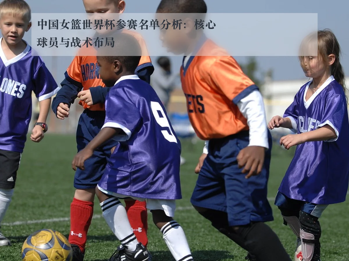 中国女篮世界杯参赛名单分析:核心球员与战术布局